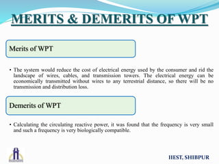 IIEST, SHIBPUR
MERITS & DEMERITS OF WPT
Merits of WPT
• The system would reduce the cost of electrical energy used by the consumer and rid the
landscape of wires, cables, and transmission towers. The electrical energy can be
economically transmitted without wires to any terrestrial distance, so there will be no
transmission and distribution loss.
Demerits of WPT
• Calculating the circulating reactive power, it was found that the frequency is very small
and such a frequency is very biologically compatible.
 