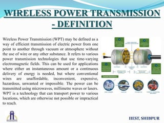 Wireless Power Transmission (WPT) may be defined as a
way of efficient transmission of electric power from one
point to another through vacuum or atmosphere without
the use of wire or any other substance. It refers to various
power transmission technologies that use time-varying
electromagnetic fields. This can be used for applications
where either an instantaneous amount or a continuous
delivery of energy is needed, but where conventional
wires are unaffordable, inconvenient, expensive,
hazardous, unwanted or impossible. The power can be
transmitted using microwaves, millimetre waves or lasers.
WPT is a technology that can transport power to various
locations, which are otherwise not possible or impractical
to reach.
IIEST, SHIBPUR
WIRELESS POWER TRANSMISSION
- DEFINITION
 