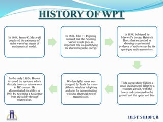 In 1864, James C. Maxwell
predicted the existence of
radio waves by means of
mathematical model.
In 1884, John H. Poynting
realized that the Poynting
Vector would play an
important role in quantifying
the electromagnetic energy.
In 1888, bolstered by
Maxwell's theory, Heinrich
Hertz first succeeded in
showing experimental
evidence of radio waves by his
spark-gap radio transmitter.
Tesla successfully lighted a
small incandescent lamp by a
resonant circuit, with the
lower end connected to the
ground and the upper end free.
Wardenclyffe tower was
designed by Tesla for trans-
Atlantic wireless telephony
and also for demonstrating
wireless electrical power
transmission.
In the early 1960s, Brown
invented the rectenna which
directly converts microwaves
to DC current. He
demonstrated its ability in
1964 by powering a helicopter
from the solely through
microwaves.
IIEST, SHIBPUR
HISTORY OF WPT
 