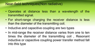 Near-field techniques(Non radiative)
• Operates at distance less than a wavelength of the
transmitted signal.
• For short-range charging the receiver distance is less
than the diameter of the transmitting coil.
• Inductive and capacitive coupling are two types
• In mid-range the receiver distance varies from one to ten
times the diameter of the transmitting coil , Resonant
inductive or capacitive coupling power transfer method fall
into this type
 