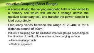 Inductive Coupling (Short Range)
• A source driving the varying magnetic field is connected to
a primary coil which will induce a voltage across the
receiver secondary coil, and transfer the power transfer to
load accordingly.
• Frequency varies between the range of 20-40kHz for a
distance around of 10cm.
• Inductive coupling can be classified into two groups depending on
the direction of the flux flow relative to the charging surface
– Horizontal approach
– Vertical approach
 