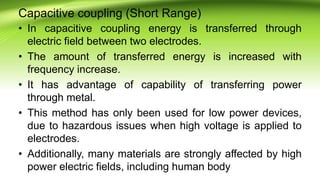 Capacitive coupling (Short Range)
• In capacitive coupling energy is transferred through
electric field between two electrodes.
• The amount of transferred energy is increased with
frequency increase.
• It has advantage of capability of transferring power
through metal.
• This method has only been used for low power devices,
due to hazardous issues when high voltage is applied to
electrodes.
• Additionally, many materials are strongly affected by high
power electric fields, including human body
 