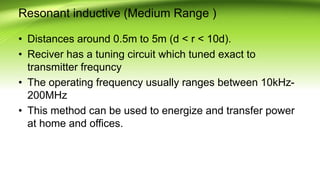Resonant inductive (Medium Range )
• Distances around 0.5m to 5m (d < r < 10d).
• Reciver has a tuning circuit which tuned exact to
transmitter frequncy
• The operating frequency usually ranges between 10kHz-
200MHz
• This method can be used to energize and transfer power
at home and offices.
 