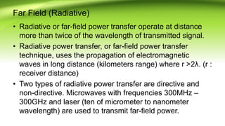 Far Field (Radiative)
• Radiative or far-field power transfer operate at distance
more than twice of the wavelength of transmitted signal.
• Radiative power transfer, or far-field power transfer
technique, uses the propagation of electromagnetic
waves in long distance (kilometers range) where r >2λ. (r :
receiver distance)
• Two types of radiative power transfer are directive and
non-directive. Microwaves with frequencies 300MHz –
300GHz and laser (ten of micrometer to nanometer
wavelength) are used to transmit far-field power.
 