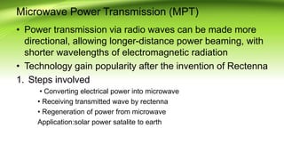 Microwave Power Transmission (MPT)
• Power transmission via radio waves can be made more
directional, allowing longer-distance power beaming, with
shorter wavelengths of electromagnetic radiation
• Technology gain popularity after the invention of Rectenna
1. Steps involved
• Converting electrical power into microwave
• Receiving transmitted wave by rectenna
• Regeneration of power from microwave
Application:solar power satalite to earth
 