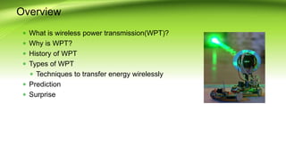 Overview
 What is wireless power transmission(WPT)?
 Why is WPT?
 History of WPT
 Types of WPT
 Techniques to transfer energy wirelessly
 Prediction
 Surprise
 