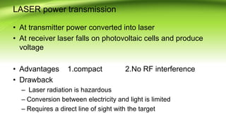 LASER power transmission
• At transmitter power converted into laser
• At receiver laser falls on photovoltaic cells and produce
voltage
• Advantages 1.compact 2.No RF interference
• Drawback
– Laser radiation is hazardous
– Conversion between electricity and light is limited
– Requires a direct line of sight with the target
 