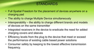 STANDARDS
• Full Spatial Freedom for the placement of devices anywhere on a
charging pad
• The ability to charge Multiple Device simultaneously
• Interoperability – the ability to charge different brands and models
of devices on the same transmitter
• Integrated receivers in the device to eradicate the need for added
charging covers and sleeves
• Efficiency levels from the plug to the device that meet or exceed
the performance of existing cable based power solutions
• Consumer safety by keeping to the lowest effective transmission
frequency.
 