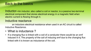 Back to the basics
Inductor--An inductor, also called a coil or reactor, is a passive two-terminal
electrical component that stores electrical energy in a magnetic field when
electric current is flowing through it.
Inductive reactance
an inductors electrical resistance when used in an AC circuit is called
Inductive Reactance.
• What is inductance ?
• If a changing flux is linked with a coil of a conductor there would be an emf
induced in it. The property of the coil of inducing emf due to the changing flux
linked with it is known as inductance of the coil.
 