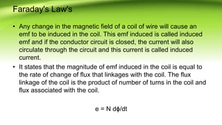 Faraday's Law's
• Any change in the magnetic field of a coil of wire will cause an
emf to be induced in the coil. This emf induced is called induced
emf and if the conductor circuit is closed, the current will also
circulate through the circuit and this current is called induced
current.
• It states that the magnitude of emf induced in the coil is equal to
the rate of change of flux that linkages with the coil. The flux
linkage of the coil is the product of number of turns in the coil and
flux associated with the coil.
e = N dϕ/dt
 