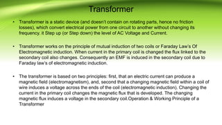 Transformer
• Transformer is a static device (and doesn’t contain on rotating parts, hence no friction
losses), which convert electrical power from one circuit to another without changing its
frequency. it Step up (or Step down) the level of AC Voltage and Current.
• Transformer works on the principle of mutual induction of two coils or Faraday Law’s Of
Electromagnetic induction. When current in the primary coil is changed the flux linked to the
secondary coil also changes. Consequently an EMF is induced in the secondary coil due to
Faraday law’s of electromagnetic induction.
• The transformer is based on two principles: first, that an electric current can produce a
magnetic field (electromagnetism), and, second that a changing magnetic field within a coil of
wire induces a voltage across the ends of the coil (electromagnetic induction). Changing the
current in the primary coil changes the magnetic flux that is developed. The changing
magnetic flux induces a voltage in the secondary coil.Operation & Working Principle of a
Transformer
 