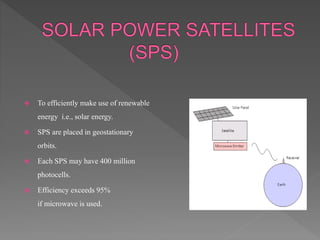  To efficiently make use of renewable
energy i.e., solar energy.
 SPS are placed in geostationary
orbits.
 Each SPS may have 400 million
photocells.
 Efficiency exceeds 95%
if microwave is used.
 