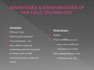  Advantages:
 Efficient , Easy
 Need for grid eliminated
 Low maintenance cost
 More effective when the
transmitting and receiving points
are along a line-of-sight
 Can reach the places which are
remote.
 Disadvantages:
 Radiate
 When LASERs are used,
› conversion is inefficient
› Absorption loss is high
 When microwaves are used,
› interference may arise
 