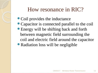 How resonance in RIC?
Coil provides the inductance
Capacitor is connected parallel to the coil
Energy will be shifting back and forth
between magnetic field surrounding the
coil and electric field around the capacitor
Radiation loss will be negligible
19/04/17 Wireless Power Transmission 13
 