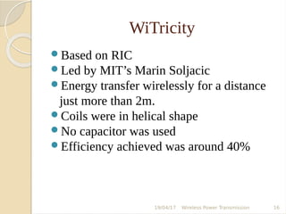 WiTricity
Based on RIC
Led by MIT’s Marin Soljacic
Energy transfer wirelessly for a distance
just more than 2m.
Coils were in helical shape
No capacitor was used
Efficiency achieved was around 40%
19/04/17 Wireless Power Transmission 16
 
