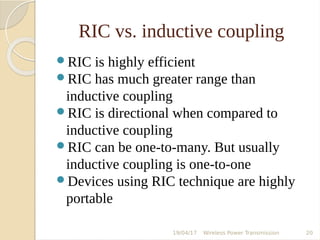RIC vs. inductive coupling
RIC is highly efficient
RIC has much greater range than
inductive coupling
RIC is directional when compared to
inductive coupling
RIC can be one-to-many. But usually
inductive coupling is one-to-one
Devices using RIC technique are highly
portable
19/04/17 Wireless Power Transmission 20
 