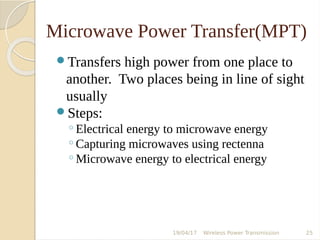 Microwave Power Transfer(MPT)
Transfers high power from one place to
another. Two places being in line of sight
usually
Steps:
◦Electrical energy to microwave energy
◦Capturing microwaves using rectenna
◦Microwave energy to electrical energy
19/04/17 Wireless Power Transmission 25
 