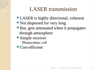 LASER transmission
LASER is highly directional, coherent
Not dispersed for very long
But, gets attenuated when it propagates
through atmosphere
Simple receiver
◦Photovoltaic cell
Cost-efficient
19/04/17 Wireless Power Transmission 27
 