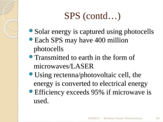 SPS (contd…)
Solar energy is captured using photocells
Each SPS may have 400 million
photocells
Transmitted to earth in the form of
microwaves/LASER
Using rectenna/photovoltaic cell, the
energy is converted to electrical energy
Efficiency exceeds 95% if microwave is
used.
19/04/17 Wireless Power Transmission 29
 
