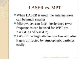 LASER vs. MPT
When LASER is used, the antenna sizes
can be much smaller
Microwaves can face interference (two
frequencies can be used for WPT are
2.45GHz and 5.4GHz)
LASER has high attenuation loss and also
it gets diffracted by atmospheric particles
easily
19/04/17 Wireless Power Transmission 34
 