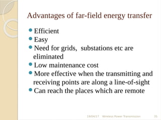 Advantages of far-field energy transfer
Efficient
Easy
Need for grids, substations etc are
eliminated
Low maintenance cost
More effective when the transmitting and
receiving points are along a line-of-sight
Can reach the places which are remote
19/04/17 Wireless Power Transmission 35
 