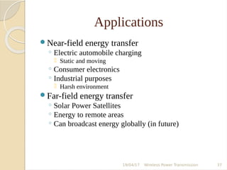 Applications
Near-field energy transfer
◦ Electric automobile charging
 Static and moving
◦ Consumer electronics
◦ Industrial purposes
 Harsh environment
Far-field energy transfer
◦ Solar Power Satellites
◦ Energy to remote areas
◦ Can broadcast energy globally (in future)
19/04/17 Wireless Power Transmission 37
 