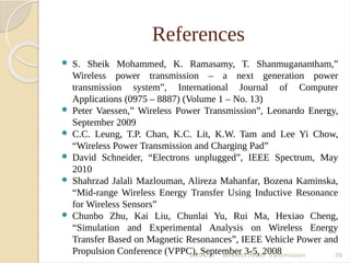 References
 S. Sheik Mohammed, K. Ramasamy, T. Shanmuganantham,”
Wireless power transmission – a next generation power
transmission system”, International Journal of Computer
Applications (0975 – 8887) (Volume 1 – No. 13)
 Peter Vaessen,” Wireless Power Transmission”, Leonardo Energy,
September 2009
 C.C. Leung, T.P. Chan, K.C. Lit, K.W. Tam and Lee Yi Chow,
“Wireless Power Transmission and Charging Pad”
 David Schneider, “Electrons unplugged”, IEEE Spectrum, May
2010
 Shahrzad Jalali Mazlouman, Alireza Mahanfar, Bozena Kaminska,
“Mid-range Wireless Energy Transfer Using Inductive Resonance
for Wireless Sensors”
 Chunbo Zhu, Kai Liu, Chunlai Yu, Rui Ma, Hexiao Cheng,
“Simulation and Experimental Analysis on Wireless Energy
Transfer Based on Magnetic Resonances”, IEEE Vehicle Power and
Propulsion Conference (VPPC), September 3-5, 200819/04/17 Wireless Power Transmission 39
 