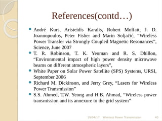 References(contd…)
 André Kurs, Aristeidis Karalis, Robert Moffatt, J. D.
Joannopoulos, Peter Fisher and Marin Soljačić, “Wireless
Power Transfer via Strongly Coupled Magnetic Resonances”,
Science, June 2007
 T. R. Robinson, T. K. Yeoman and R. S. Dhillon,
“Environmental impact of high power density microwave
beams on different atmospheric layers”,
 White Paper on Solar Power Satellite (SPS) Systems, URSI,
September 2006
 Richard M. Dickinson, and Jerry Grey, “Lasers for Wireless
Power Transmission”
 S.S. Ahmed, T.W. Yeong and H.B. Ahmad, “Wireless power
transmission and its annexure to the grid system”
19/04/17 Wireless Power Transmission 40
 