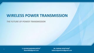 1
WIRELESS POWER TRANSMISSION
THE FUTURE OF POWER TRANSMISSION
S. KAVINCHAKKARAVARTHI 𝟏
Skavin005@gmail.com
BA. BARANI GOWTHAM 𝟐
babaranigowtham@gmail.com
 