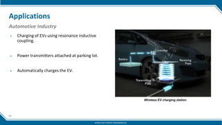15
Applications
Automotive Industry
▶ Charging of EVs using resonance inductive
coupling.
▶ Power transmitters attached at parking lot.
▶ Automatically charges the EV.
Wireless EV charging station
WIRELESS POWER TRANSMISSION
 