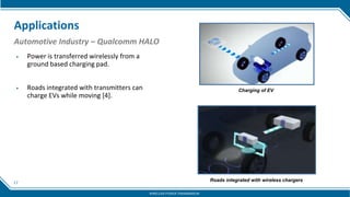 17
Applications
Automotive Industry – Qualcomm HALO
▶ Power is transferred wirelessly from a
ground based charging pad.
▶ Roads integrated with transmitters can
charge EVs while moving [4].
Charging of EV
Roads integrated with wireless chargers
WIRELESS POWER TRANSMISSION
 
