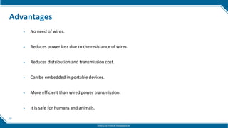 20
Advantages
▶ No need of wires.
▶ Reduces power loss due to the resistance of wires.
▶ Reduces distribution and transmission cost.
▶ Can be embedded in portable devices.
▶ More efficient than wired power transmission.
▶ It is safe for humans and animals.
WIRELESS POWER TRANSMISSION
 