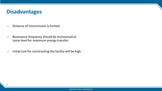 21
Disadvantages
▶ Distance of transmission is limited.
▶ Resonance frequency should be maintained at
same level for maximum energy transfer.
▶ Initial cost for constructing the facility will be high.
WIRELESS POWER TRANSMISSION
 