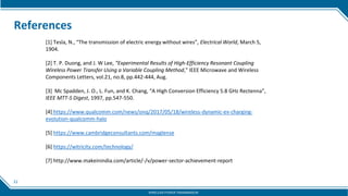 22
References
[1] Tesla, N., “The transmission of electric energy without wires”, Electrical World, March 5,
1904.
[2] T. P. Duong, and J. W Lee, “Experimental Results of High-Efficiency Resonant Coupling
Wireless Power Transfer Using a Variable Coupling Method,” IEEE Microwave and Wireless
Components Letters, vol.21, no.8, pp.442-444, Aug.
[3] Mc Spadden, J. O., L. Fun, and K. Chang, “A High Conversion Efficiency 5.8 GHz Rectenna”,
IEEE MTT-S Digest, 1997, pp.547-550.
[4] https://www.qualcomm.com/news/onq/2017/05/18/wireless-dynamic-ev-charging-
evolution-qualcomm-halo
[5] https://www.cambridgeconsultants.com/maglense
[6] https://witricity.com/technology/
[7] http://www.makeinindia.com/article/-/v/power-sector-achievement-report
WIRELESS POWER TRANSMISSION
 
