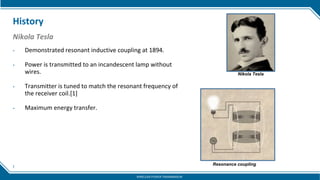 7
History
• Demonstrated resonant inductive coupling at 1894.
• Power is transmitted to an incandescent lamp without
wires.
• Transmitter is tuned to match the resonant frequency of
the receiver coil.[1]
• Maximum energy transfer.
Nikola Tesla
Nikola Tesla
Resonance coupling
WIRELESS POWER TRANSMISSION
 