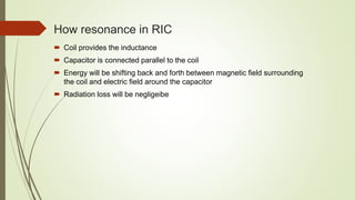How resonance in RIC
 Coil provides the inductance
 Capacitor is connected parallel to the coil
 Energy will be shifting back and forth between magnetic field surrounding
the coil and electric field around the capacitor
 Radiation loss will be negligeibe
 
