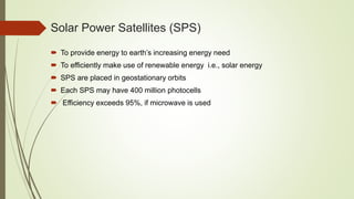 Solar Power Satellites (SPS)
 To provide energy to earth’s increasing energy need
 To efficiently make use of renewable energy i.e., solar energy
 SPS are placed in geostationary orbits
 Each SPS may have 400 million photocells
 Efficiency exceeds 95%, if microwave is used
 