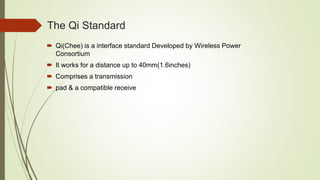 The Qi Standard
 Qi(Chee) is a interface standard Developed by Wireless Power
Consortium
 It works for a distance up to 40mm(1.6inches)
 Comprises a transmission
 pad & a compatible receive
 