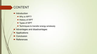 CONTENT
 Introduction
 Why is WPT?
 History of WPT
 Types of WPT
 Techniques to transfer energy wirelessly
 Advantages and disadvantages
 Applications
 Conclusion
 References
 