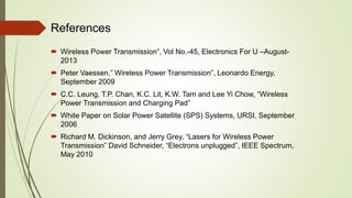 References
 Wireless Power Transmission”, Vol No.-45, Electronics For U –August-
2013
 Peter Vaessen,” Wireless Power Transmission”, Leonardo Energy,
September 2009
 C.C. Leung, T.P. Chan, K.C. Lit, K.W. Tam and Lee Yi Chow, “Wireless
Power Transmission and Charging Pad”
 White Paper on Solar Power Satellite (SPS) Systems, URSI, September
2006
 Richard M. Dickinson, and Jerry Grey, “Lasers for Wireless Power
Transmission” David Schneider, “Electrons unplugged”, IEEE Spectrum,
May 2010
 