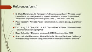 References(cont.)
 S. Sheik Mohammed, K. Ramasamy, T. Shanmuganantham,” Wireless power
transmission – a next generation power transmission system”, International
Journal of Computer Applications (0975 – 8887) (Volume 1 – No. 13)
 Peter Vaessen,” Wireless Power Transmission”, Leonardo Energy, September
2009
 C.C. Leung, T.P. Chan, K.C. Lit, K.W. Tam and Lee Yi Chow, “Wireless Power
Transmission and Charging Pad”
 David Schneider, “Electrons unplugged”, IEEE Spectrum, May 2010
 Shahrzad Jalali Mazlouman, Alireza Mahanfar, Bozena Kaminska, “Mid-range
Wireless Energy Transfer Using Inductive Resonance for Wireless Sensors”
 