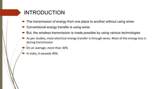INTRODUCTION
 The transmission of energy from one place to another without using wires
 Conventional energy transfer is using wires
 But, the wireless transmission is made possible by using various technologies
 As per studies, most electrical energy transfer is through wires. Most of the energy loss is
during transmission
 On an average, more than 30%
 In India, it exceeds 40%
 