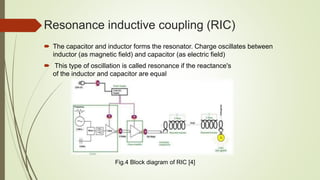 Resonance inductive coupling (RIC)
 The capacitor and inductor forms the resonator. Charge oscillates between
inductor (as magnetic field) and capacitor (as electric field)
 This type of oscillation is called resonance if the reactance's
of the inductor and capacitor are equal
Fig.4 Block diagram of RIC [4]
 