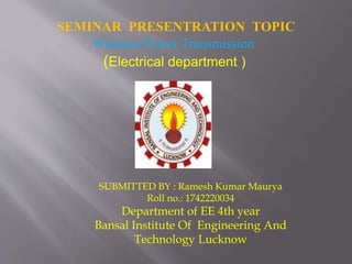 SEMINAR PRESENTRATION TOPIC
Wireless Power Transmission
(Electrical department )
SUBMITTED BY : Ramesh Kumar Maurya
Roll no.: 1742220034
Department of EE 4th year
Bansal Institute Of Engineering And
Technology Lucknow
 