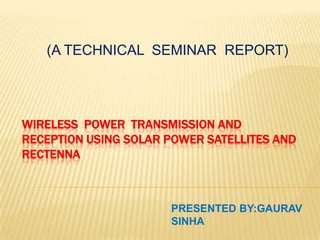(A TECHNICAL SEMINAR REPORT)

WIRELESS POWER TRANSMISSION AND
RECEPTION USING SOLAR POWER SATELLITES AND
RECTENNA

PRESENTED BY:GAURAV
SINHA

 