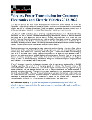 Wireless Power Transmission for Consumer
Electronics and Electric Vehicles 2012-2022
Over the next decade, the most vibrant Wireless Power Transmission (WPT) markets will involve the
contactless charging of portable and mobile equipment, in particular consumer electronics and electric
vehicles and this is the focus of this report. These two aspects go together because the technology is
similar, some proposed standards overlap and some suppliers seek to serve both markets.

Later, this will lead to contactless power for a high proportion of static consumer, industrial and military
electronics. For now, it primarily concerns wireless charging of lithium-ion batteries in portable consumer
electronics and in land, water and airborne electric vehicles, particularly cars, both hybrid and pure
electric. These travel considerable distances and ready availability of standard, convenient ie contactless,
charging capability is key to their widespread adoption. To the user of consumer electronics, this is
particularly driven by the ever greater functionality and longer hours of use of mobile phones calling for
frequent charging, given that the batteries are not improving fast enough.

Consumer electronics has a very powerful driver towards contactless charging in the form of the extreme
inconvenience of the proliferation of electrically charged products each with an incompatible charging
power supply, three to four billion units being made every year - a potential market for wireless charging
pairs of up to ten billion dollars yearly, given market growth and an allied market of wireless power to
electronic and electric consumer products that do not need charging. Similarly, there is a large unmet
demand for wireless charging of vehicles, so the driver avoids the inconvenience, dirtiness and danger of
having to get out of the vehicle to plug in something during bad weather or dangerous neighbourhoods.
Many prefer not to handle heavy electrical equipment.

IDTechEx forecasts the number, unit value and market value of this charging equipment for 2012-2022,
including separately the Levels 1-3 of charging speed for vehicles. The forecasts reflect a full
consideration of the many market drivers. Unusually, the report evaluates the many negatives delaying
market growth not just the positives that are the focus of previous reports on this subject that tend to
substitute enthusiasm for reality. The technology options, suppliers and their successes and challenges,
standards activities and the influence of related technologies such as metamaterials, printed electronics
and printed electrics are considered. The relevant needs of the consumer packaged goods industry are
considered as it becomes electronic. 24 tables and 45 figures pull this together, with 42 suppliers and
their partnerships profiled in this 145 page report containing glossary and appendices.

Buy Your Copy of Report @ http://www.reportsnreports.com/reports/131026-
wireless-power-transmission-for-consumer-electronics-and-electric-vehicles-
2012-2022.html
 