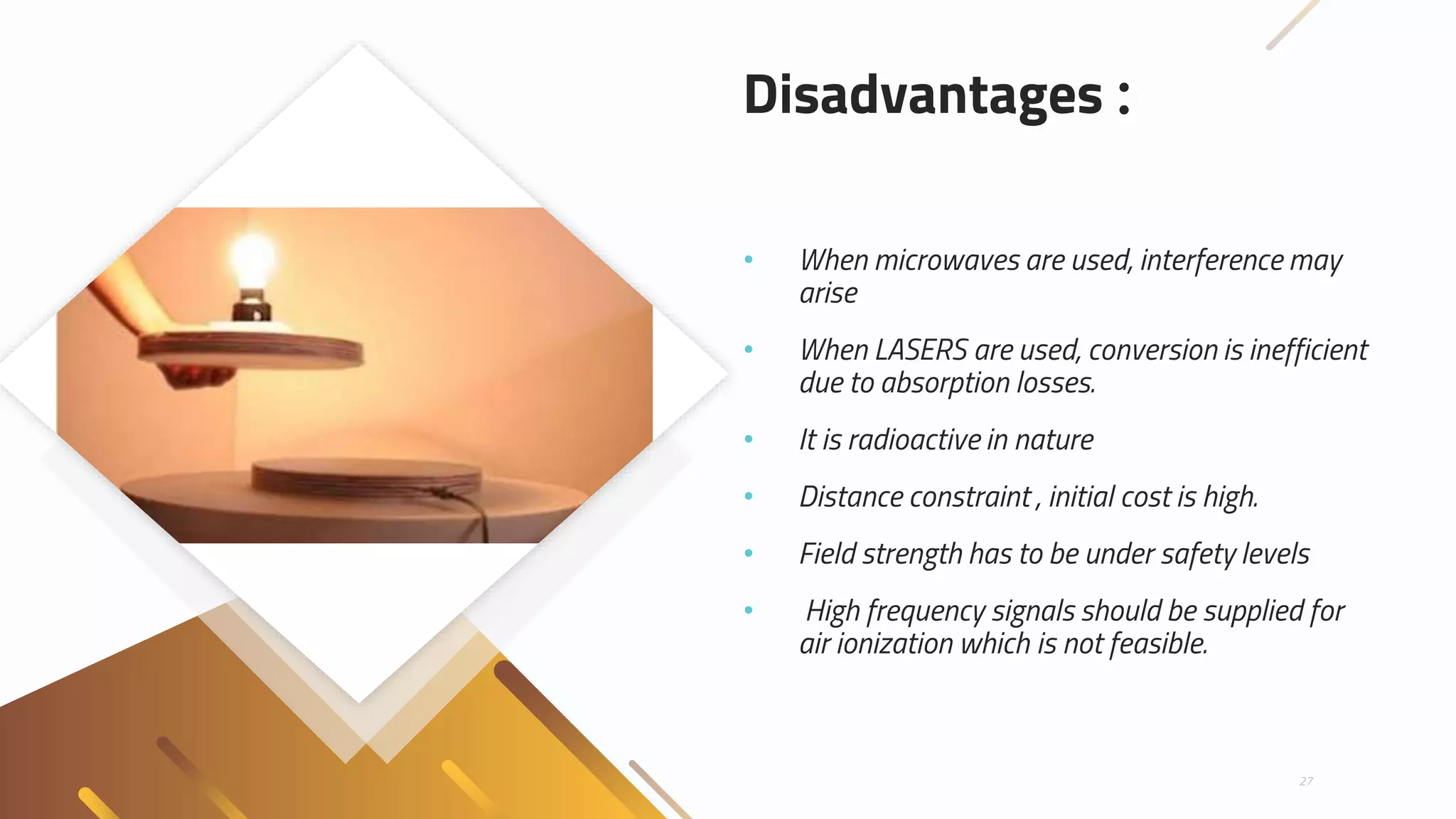 Disadvantages :
• When microwaves are used, interference may
arise
• When LASERS are used, conversion is inefficient
due to absorption losses.
• It is radioactive in nature
• Distance constraint , initial cost is high.
• Field strength has to be under safety levels
• High frequency signals should be supplied for
air ionization which is not feasible.
27
 