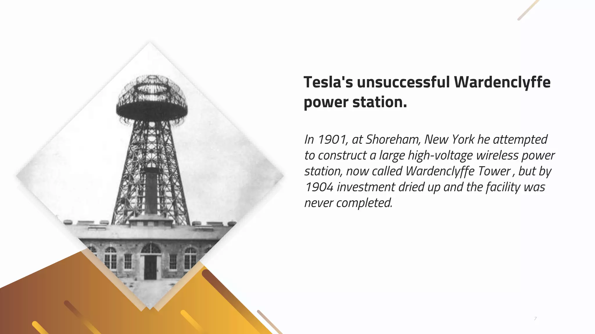 In 1901, at Shoreham, New York he attempted
to construct a large high-voltage wireless power
station, now called Wardenclyffe Tower , but by
1904 investment dried up and the facility was
never completed.
7
Tesla's unsuccessful Wardenclyffe
power station.
 