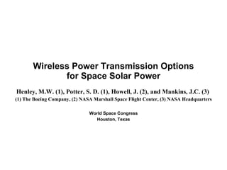 Henley, M.W. (1), Potter, S. D. (1), Howell, J. (2), and Mankins, J.C. (3)  (1) The Boeing Company, (2) NASA Marshall Space Flight Center, (3) NASA Headquarters World Space Congress Houston, Texas Wireless Power Transmission Options for Space Solar Power 