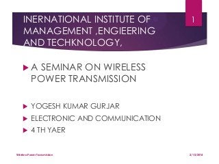 INERNATIONAL INSTITUTE OF
MANAGEMENT ,ENGIEERING
AND TECHKNOLOGY,

1

A

SEMINAR ON WIRELESS
POWER TRANSMISSION



YOGESH KUMAR GURJAR



ELECTRONIC AND COMMUNICATION



4 TH YAER

Wireless Power Transmission

2/10/2014

 